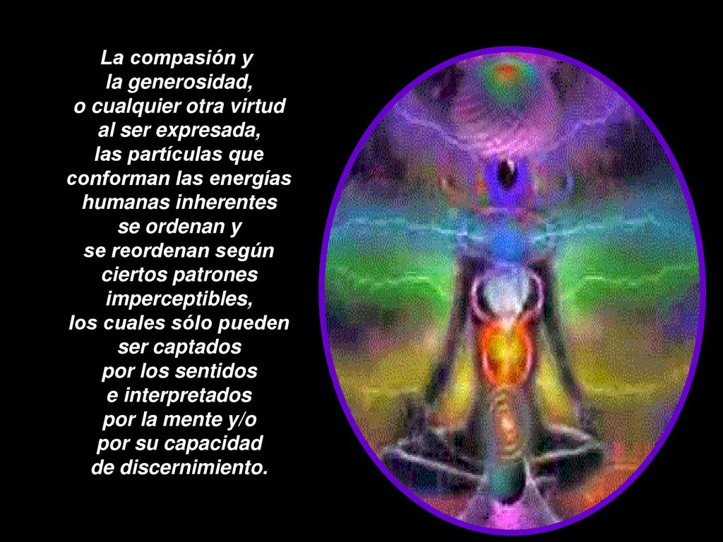 La compasión y la generosidad, o cualquier otra virtud al ser expresada, las partículas que conforman las energías humanas inherentes se ordenan y se reordenan según ciertos patrones imperceptibles, los cuales sólo pueden ser captados por los sentidos e interpretados por la mente y/o por su capacidad de discernimiento.