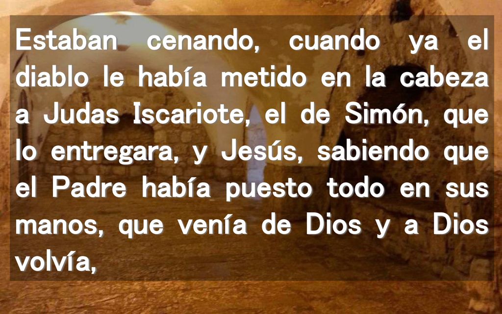 Estaban cenando, cuando ya el diablo le había metido en la cabeza a Judas Iscariote, el de Simón, que lo entregara, y Jesús, sabiendo que el Padre había puesto todo en sus manos, que venía de Dios y a Dios volvía,