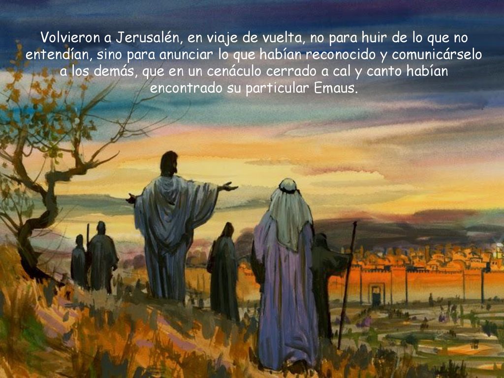 Volvieron a Jerusalén, en viaje de vuelta, no para huir de lo que no entendían, sino para anunciar lo que habían reconocido y comunicárselo a los demás, que en un cenáculo cerrado a cal y canto habían encontrado su particular Emaus.