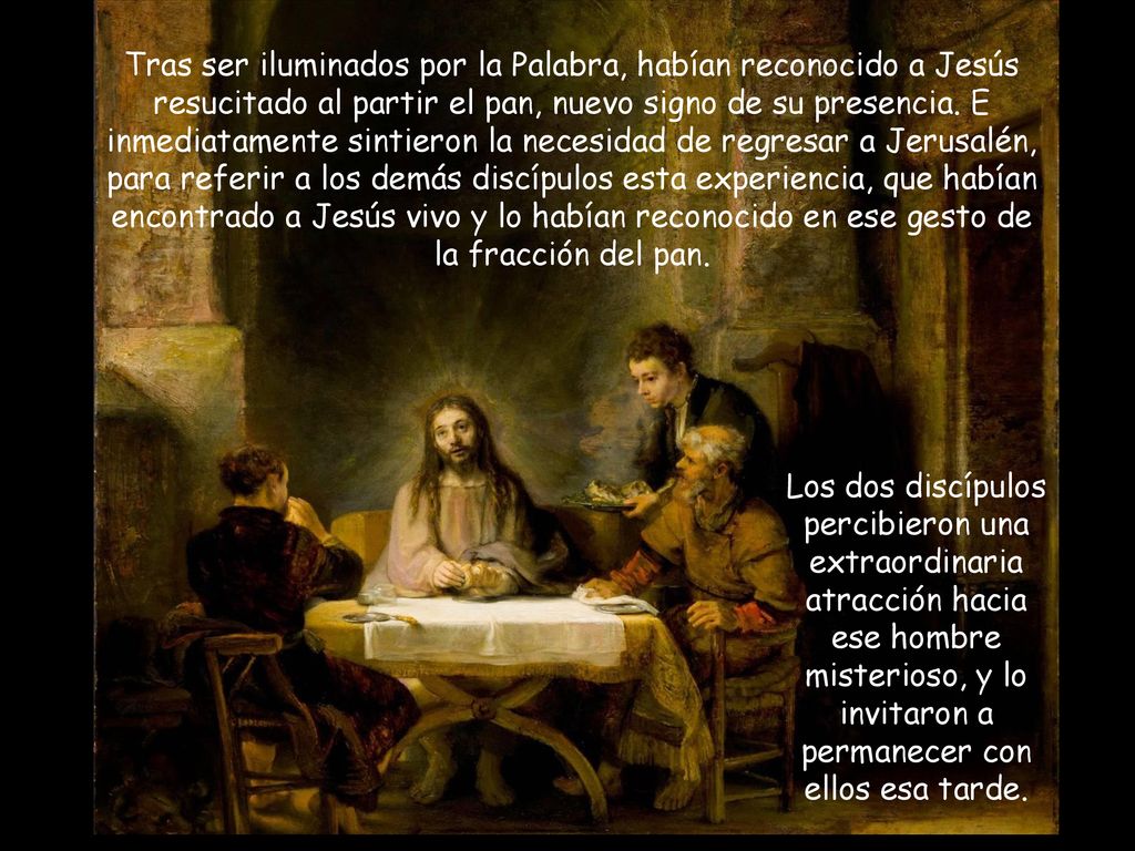Tras ser iluminados por la Palabra, habían reconocido a Jesús resucitado al partir el pan, nuevo signo de su presencia. E inmediatamente sintieron la necesidad de regresar a Jerusalén, para referir a los demás discípulos esta experiencia, que habían encontrado a Jesús vivo y lo habían reconocido en ese gesto de la fracción del pan.