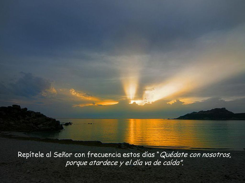 Repítele al Señor con frecuencia estos días Quédate con nosotros, porque atardece y el día va de caída .