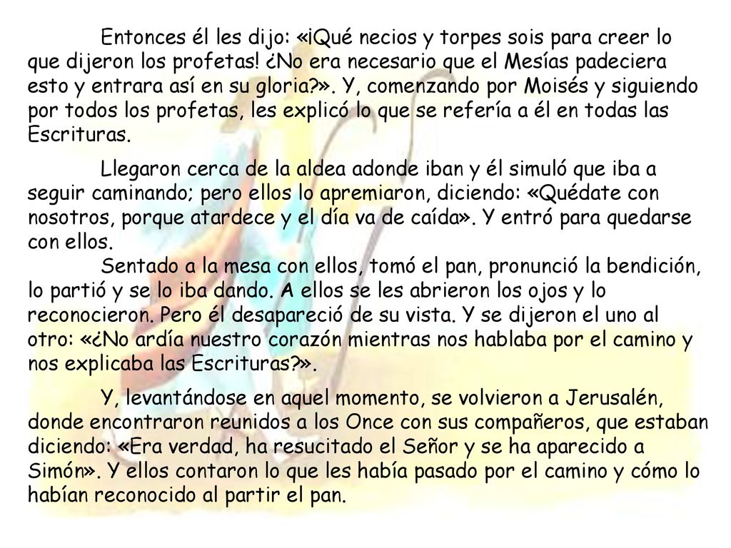 Entonces él les dijo: «¡Qué necios y torpes sois para creer lo que dijeron los profetas! ¿No era necesario que el Mesías padeciera esto y entrara así en su gloria ». Y, comenzando por Moisés y siguiendo por todos los profetas, les explicó lo que se refería a él en todas las Escrituras.