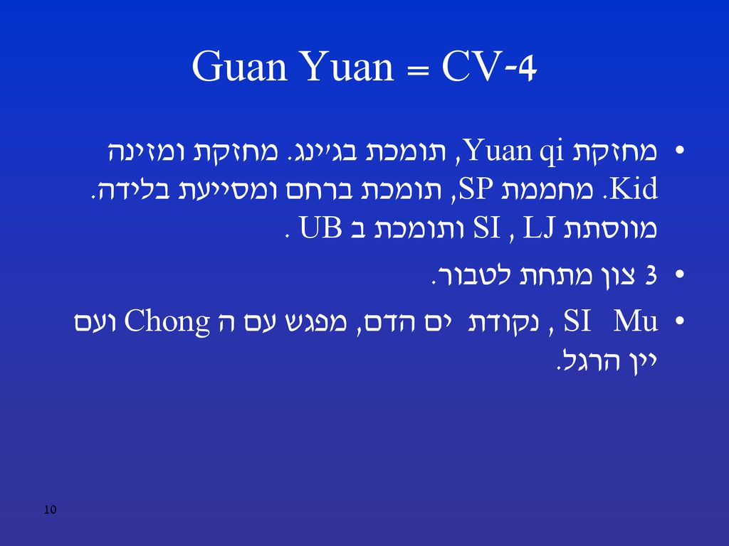 CV-4 = Guan Yuan מחזקת Yuan qi, תומכת בג ינג. מחזקת ומזינה Kid. מחממת SP, תומכת ברחם ומסייעת בלידה. מווסתת LJ , SI ותומכת ב UB .