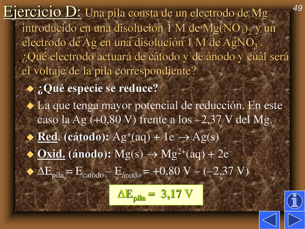 Ejercicio D: Una pila consta de un electrodo de Mg introducido en una disolución 1 M de Mg(NO3)2 y un electrodo de Ag en una disolución 1 M de AgNO3 . ¿Qué electrodo actuará de cátodo y de ánodo y cuál será el voltaje de la pila correspondiente