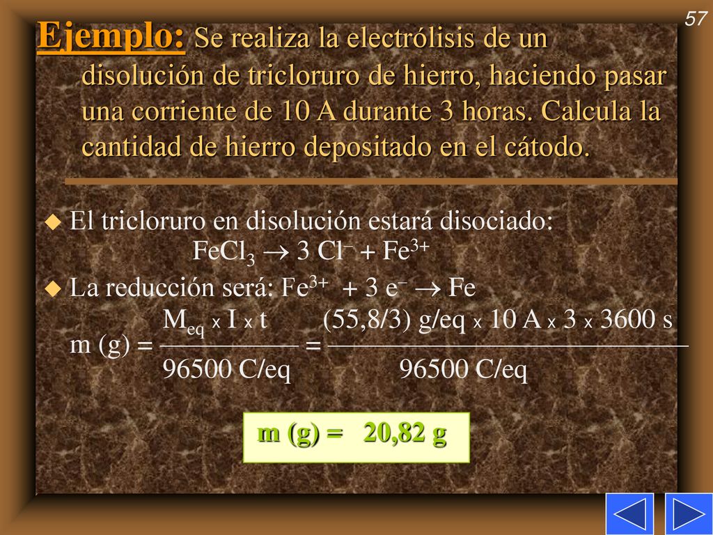Ejemplo: Se realiza la electrólisis de un disolución de tricloruro de hierro, haciendo pasar una corriente de 10 A durante 3 horas. Calcula la cantidad de hierro depositado en el cátodo.