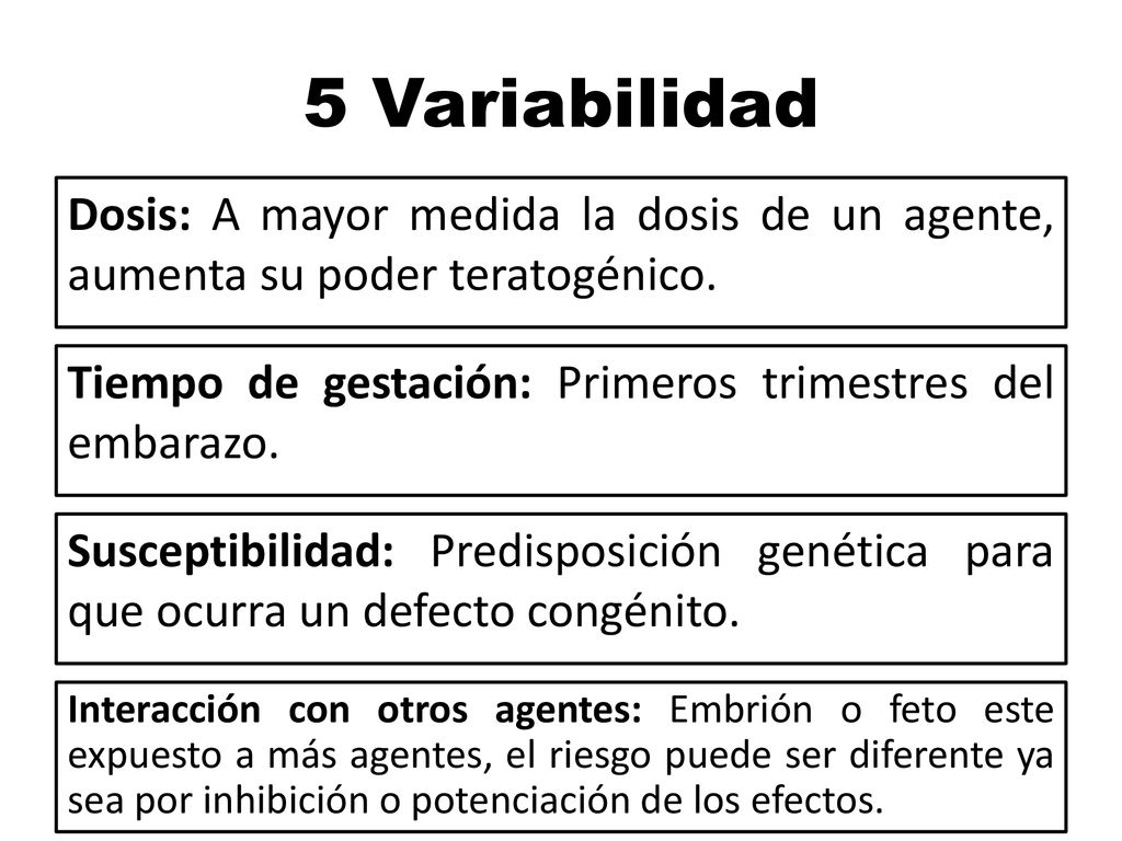 5 Variabilidad Dosis: A mayor medida la dosis de un agente, aumenta su poder teratogénico. Tiempo de gestación: Primeros trimestres del embarazo.