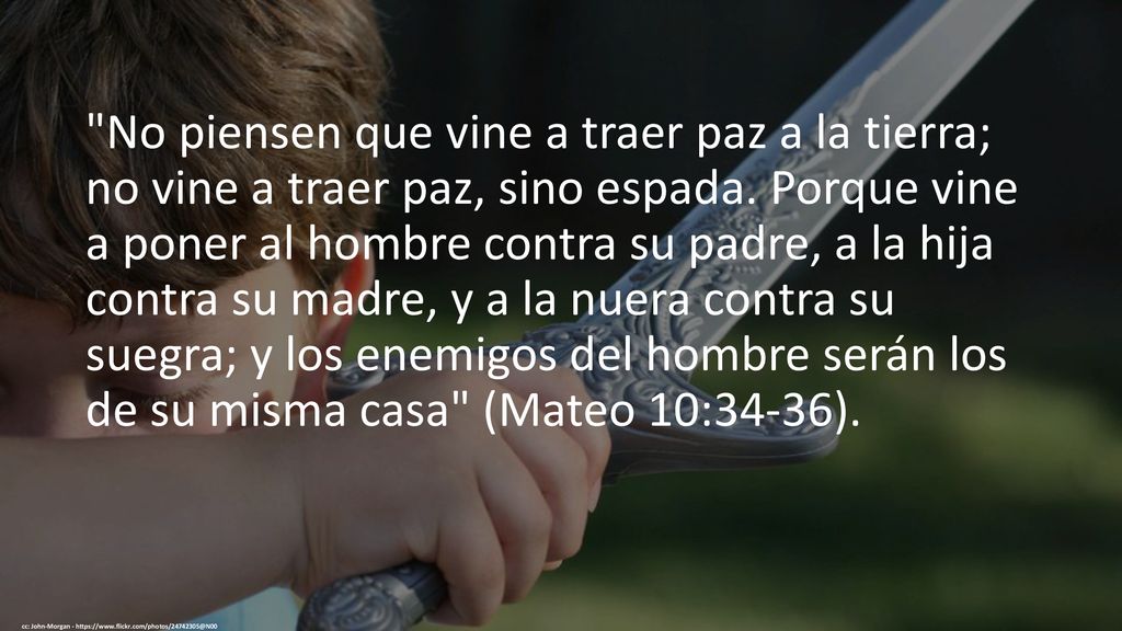 No piensen que vine a traer paz a la tierra; no vine a traer paz, sino espada. Porque vine a poner al hombre contra su padre, a la hija contra su madre, y a la nuera contra su suegra; y los enemigos del hombre serán los de su misma casa (Mateo 10:34-36).