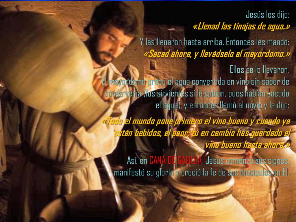 Jesús les dijo: «Llenad las tinajas de agua.» Y las llenaron hasta arriba. Entonces les mandó: «Sacad ahora, y llevádselo al mayordomo.»