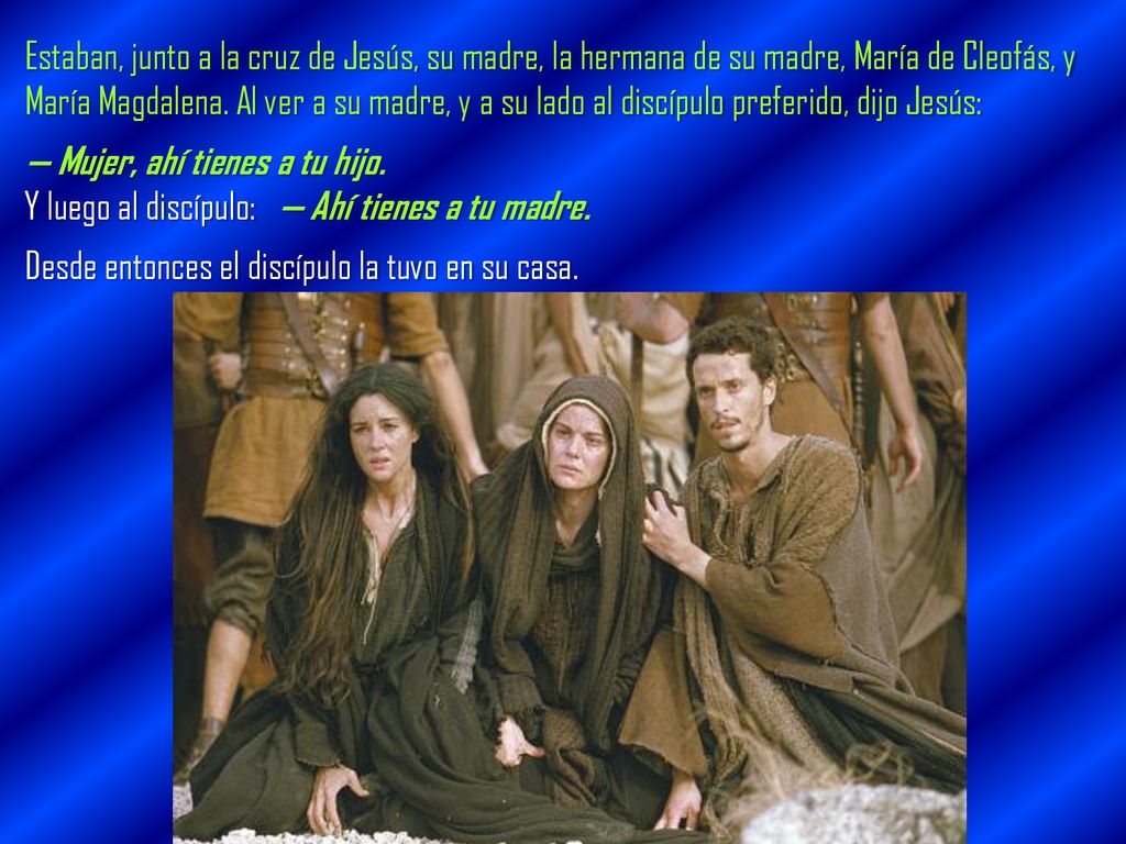 Estaban, junto a la cruz de Jesús, su madre, la hermana de su madre, María de Cleofás, y María Magdalena. Al ver a su madre, y a su lado al discípulo preferido, dijo Jesús: