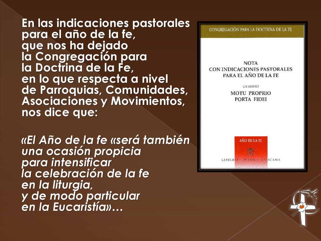 En las indicaciones pastorales para el año de la fe, que nos ha dejado la Congregación para la Doctrina de la Fe, en lo que respecta a nivel de Parroquias, Comunidades, Asociaciones y Movimientos, nos dice que: «El Año de la fe «será también una ocasión propicia para intensificar la celebración de la fe en la liturgia, y de modo particular en la Eucaristía»…