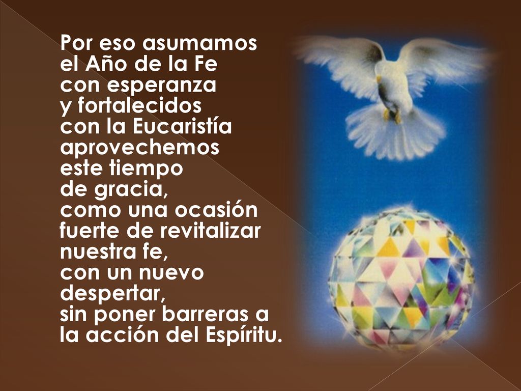 Por eso asumamos el Año de la Fe con esperanza y fortalecidos con la Eucaristía aprovechemos este tiempo de gracia, como una ocasión fuerte de revitalizar nuestra fe, con un nuevo despertar, sin poner barreras a la acción del Espíritu.
