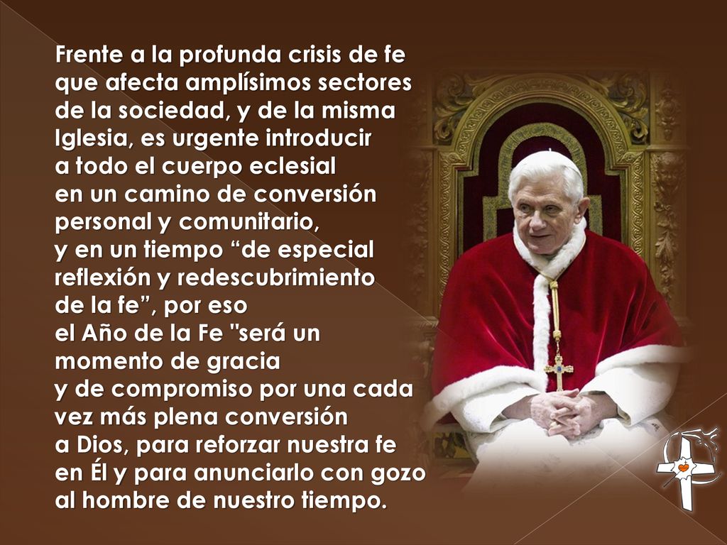 Frente a la profunda crisis de fe que afecta amplísimos sectores de la sociedad, y de la misma Iglesia, es urgente introducir a todo el cuerpo eclesial en un camino de conversión personal y comunitario, y en un tiempo de especial reflexión y redescubrimiento de la fe , por eso el Año de la Fe será un momento de gracia y de compromiso por una cada vez más plena conversión a Dios, para reforzar nuestra fe en Él y para anunciarlo con gozo al hombre de nuestro tiempo.