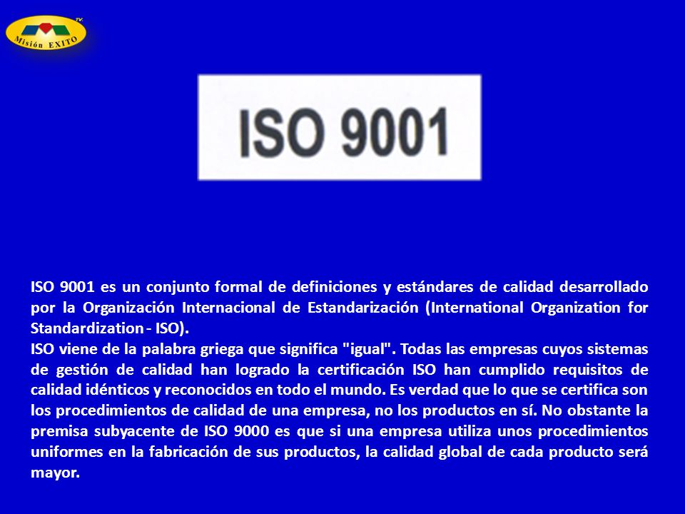 ISO 9001 es un conjunto formal de definiciones y estándares de calidad desarrollado por la Organización Internacional de Estandarización (International Organization for Standardization - ISO).