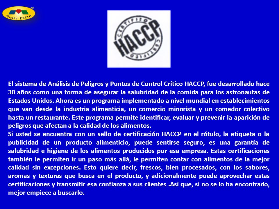 El sistema de Análisis de Peligros y Puntos de Control Crítico HACCP, fue desarrollado hace 30 años como una forma de asegurar la salubridad de la comida para los astronautas de Estados Unidos. Ahora es un programa implementado a nivel mundial en establecimientos que van desde la industria alimenticia, un comercio minorista y un comedor colectivo hasta un restaurante. Este programa permite identificar, evaluar y prevenir la aparición de peligros que afectan a la calidad de los alimentos.