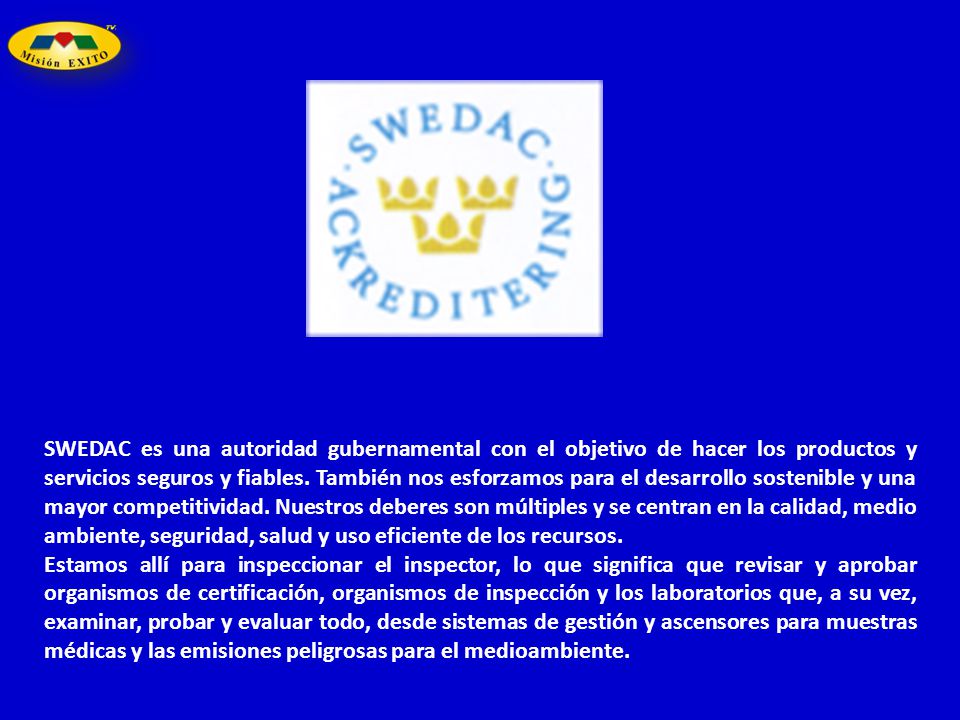 SWEDAC es una autoridad gubernamental con el objetivo de hacer los productos y servicios seguros y fiables. También nos esforzamos para el desarrollo sostenible y una mayor competitividad. Nuestros deberes son múltiples y se centran en la calidad, medio ambiente, seguridad, salud y uso eficiente de los recursos.