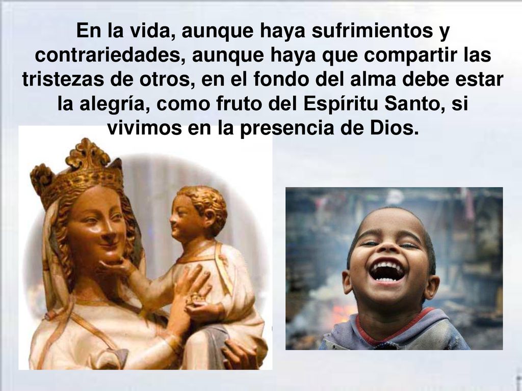 En la vida, aunque haya sufrimientos y contrariedades, aunque haya que compartir las tristezas de otros, en el fondo del alma debe estar la alegría, como fruto del Espíritu Santo, si vivimos en la presencia de Dios.