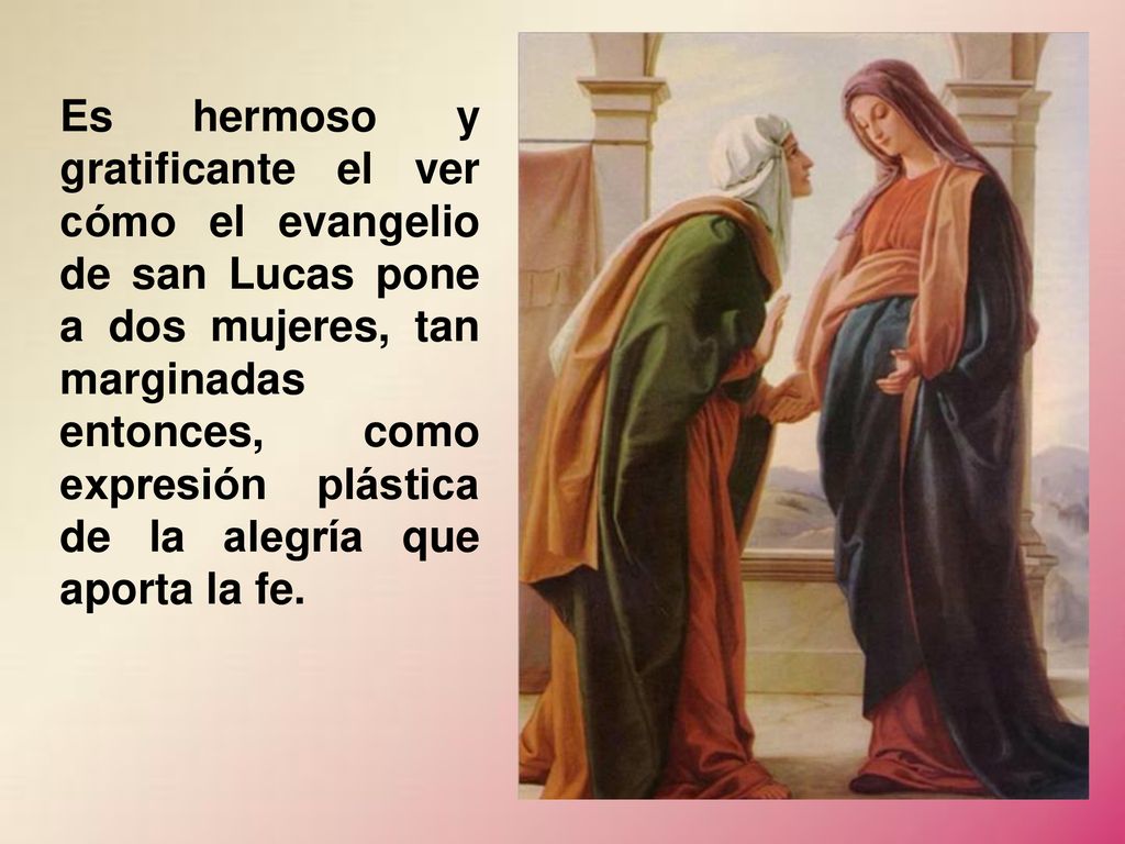 Es hermoso y gratificante el ver cómo el evangelio de san Lucas pone a dos mujeres, tan marginadas entonces, como expresión plástica de la alegría que aporta la fe.