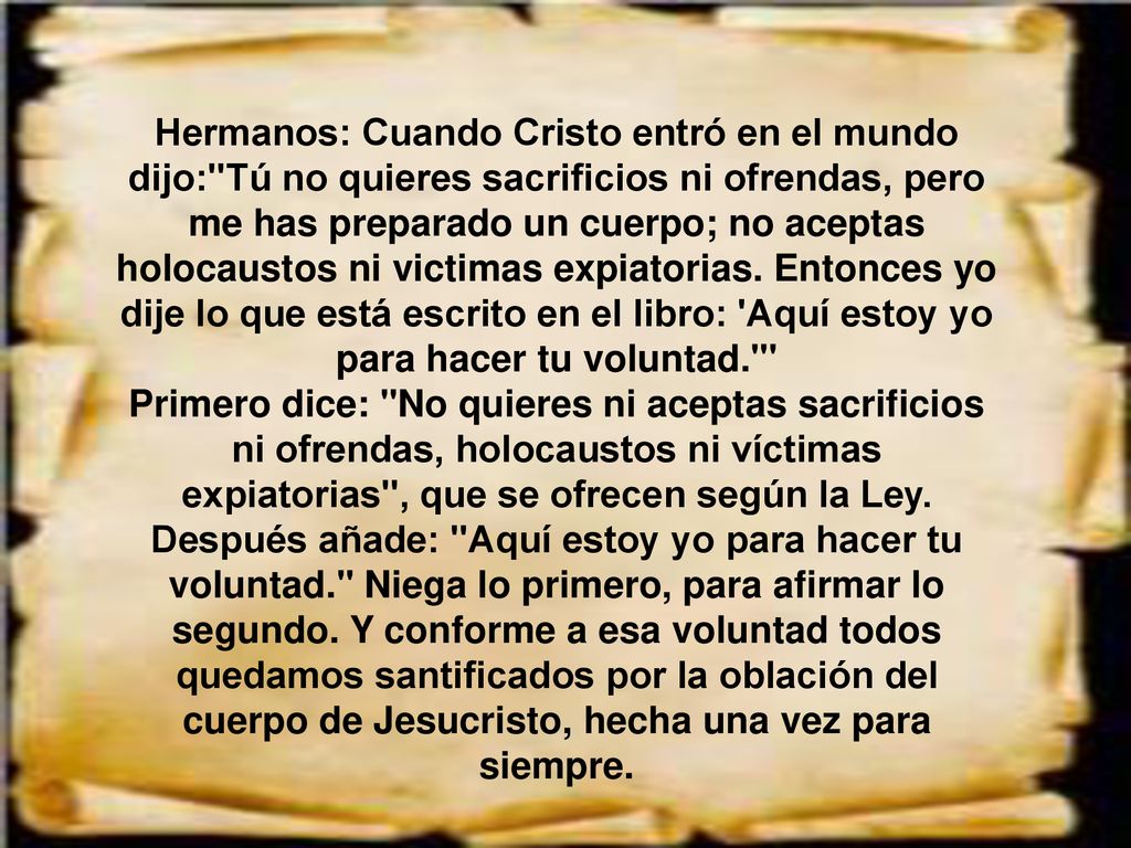 Hermanos: Cuando Cristo entró en el mundo dijo: Tú no quieres sacrificios ni ofrendas, pero me has preparado un cuerpo; no aceptas holocaustos ni victimas expiatorias. Entonces yo dije lo que está escrito en el libro: Aquí estoy yo para hacer tu voluntad.