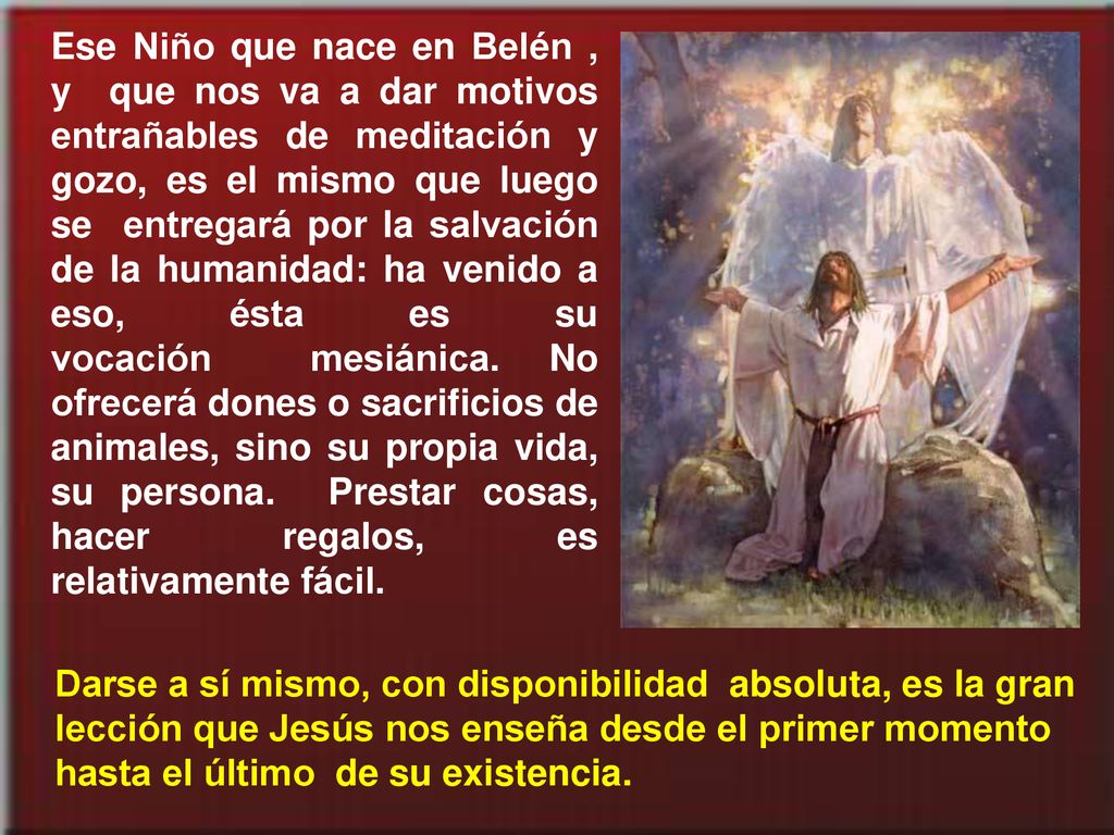 Ese Niño que nace en Belén , y que nos va a dar motivos entrañables de meditación y gozo, es el mismo que luego se entregará por la salvación de la humanidad: ha venido a eso, ésta es su vocación mesiánica. No ofrecerá dones o sacrificios de animales, sino su propia vida, su persona. Prestar cosas, hacer regalos, es relativamente fácil.