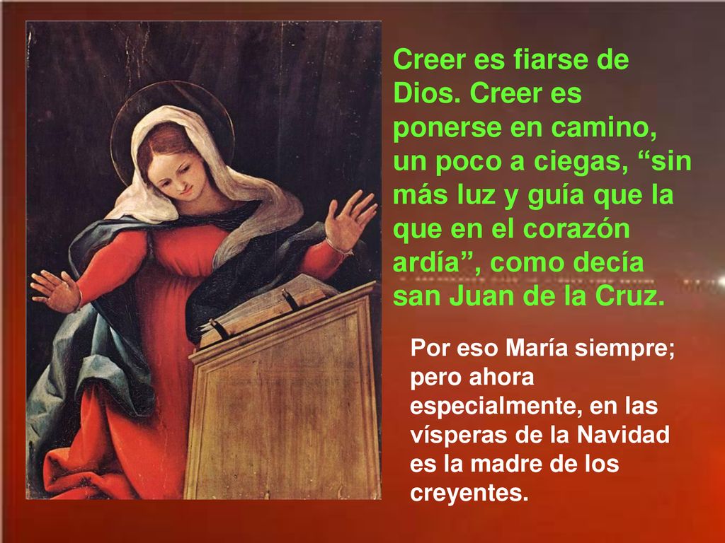 Creer es fiarse de Dios. Creer es ponerse en camino, un poco a ciegas, sin más luz y guía que la que en el corazón ardía , como decía san Juan de la Cruz.