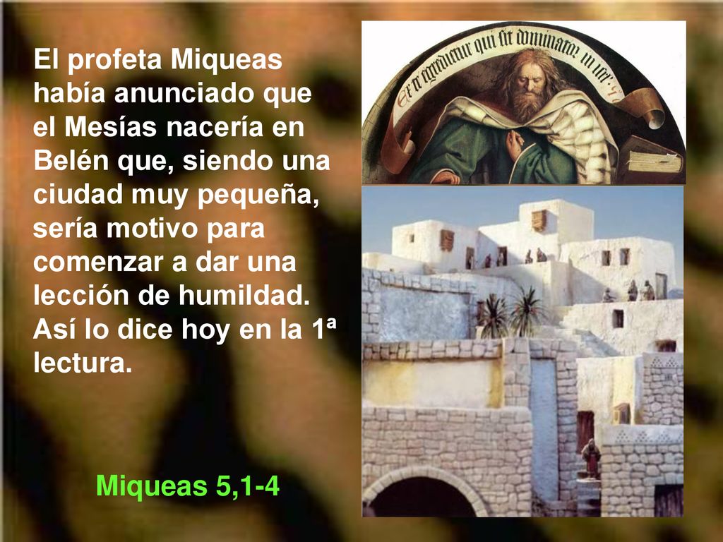 El profeta Miqueas había anunciado que el Mesías nacería en Belén que, siendo una ciudad muy pequeña, sería motivo para comenzar a dar una lección de humildad. Así lo dice hoy en la 1ª lectura.