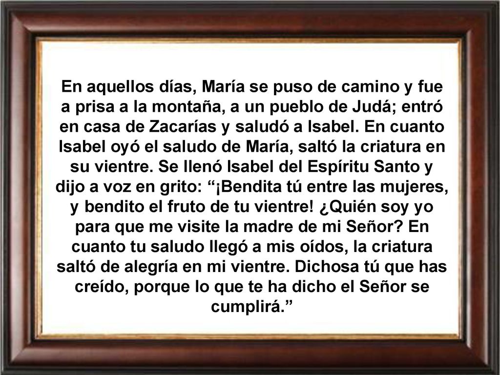 En aquellos días, María se puso de camino y fue a prisa a la montaña, a un pueblo de Judá; entró en casa de Zacarías y saludó a Isabel.