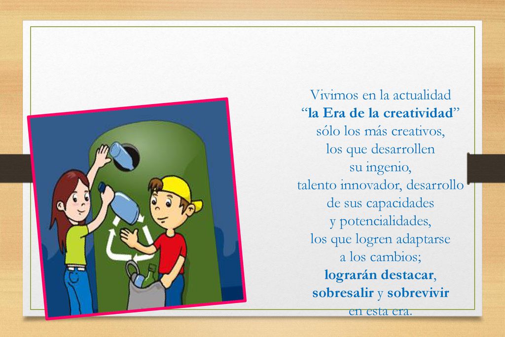 Vivimos en la actualidad la Era de la creatividad sólo los más creativos, los que desarrollen su ingenio, talento innovador, desarrollo de sus capacidades y potencialidades, los que logren adaptarse a los cambios; lograrán destacar, sobresalir y sobrevivir en esta era.