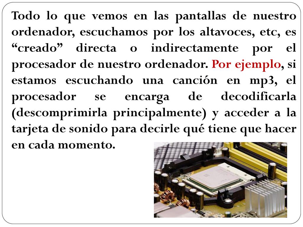 Todo lo que vemos en las pantallas de nuestro ordenador, escuchamos por los altavoces, etc, es creado directa o indirectamente por el procesador de nuestro ordenador.