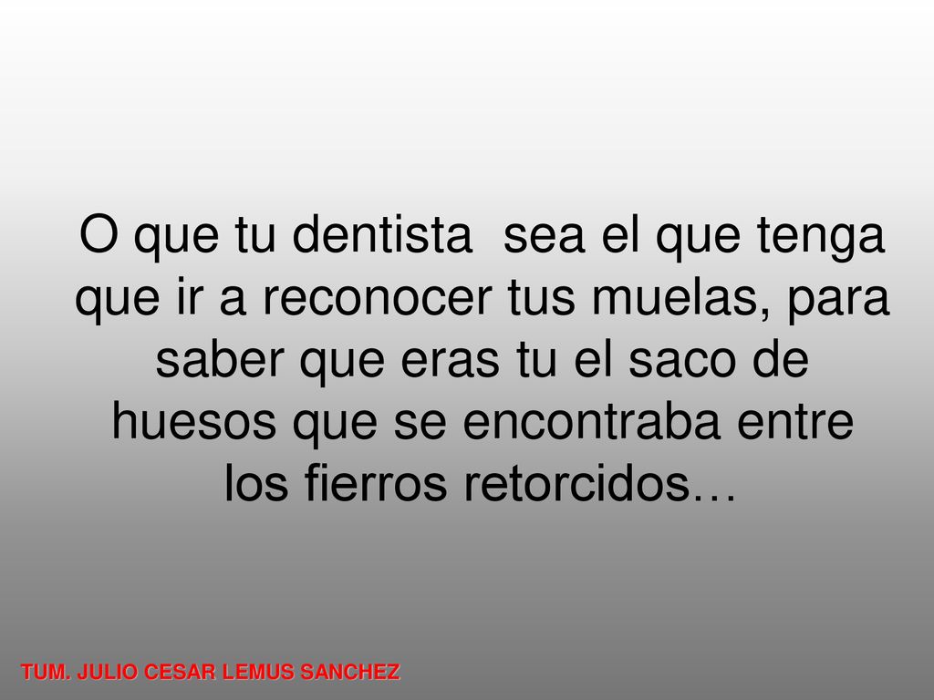 O que tu dentista sea el que tenga que ir a reconocer tus muelas, para saber que eras tu el saco de huesos que se encontraba entre los fierros retorcidos…