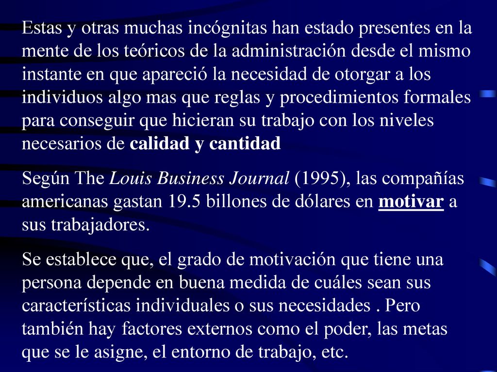 Estas y otras muchas incógnitas han estado presentes en la mente de los teóricos de la administración desde el mismo instante en que apareció la necesidad de otorgar a los individuos algo mas que reglas y procedimientos formales para conseguir que hicieran su trabajo con los niveles necesarios de calidad y cantidad