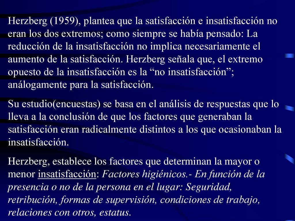 Herzberg (1959), plantea que la satisfacción e insatisfacción no eran los dos extremos; como siempre se había pensado: La reducción de la insatisfacción no implica necesariamente el aumento de la satisfacción. Herzberg señala que, el extremo opuesto de la insatisfacción es la no insatisfacción ; análogamente para la satisfacción.