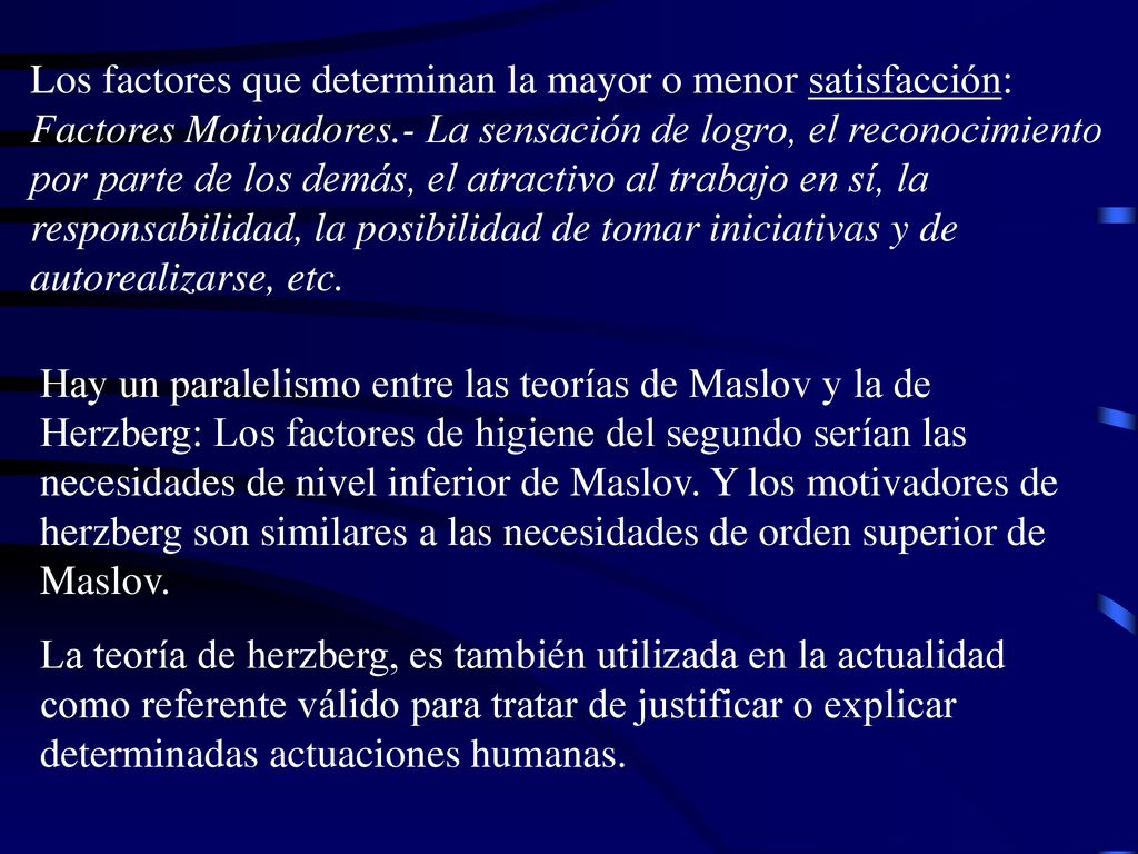 Los factores que determinan la mayor o menor satisfacción: Factores Motivadores.- La sensación de logro, el reconocimiento por parte de los demás, el atractivo al trabajo en sí, la responsabilidad, la posibilidad de tomar iniciativas y de autorealizarse, etc.