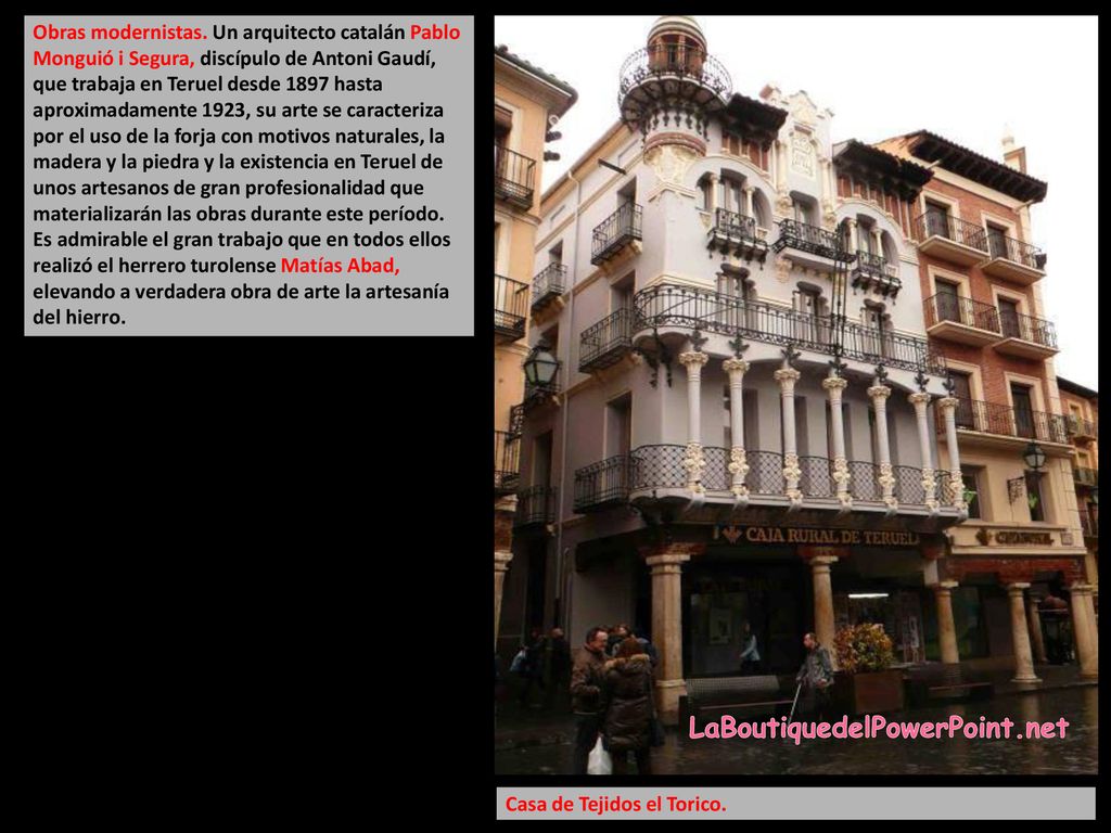 Obras modernistas. Un arquitecto catalán Pablo Monguió i Segura, discípulo de Antoni Gaudí, que trabaja en Teruel desde 1897 hasta aproximadamente 1923, su arte se caracteriza por el uso de la forja con motivos naturales, la madera y la piedra y la existencia en Teruel de unos artesanos de gran profesionalidad que materializarán las obras durante este período. Es admirable el gran trabajo que en todos ellos realizó el herrero turolense Matías Abad, elevando a verdadera obra de arte la artesanía del hierro.