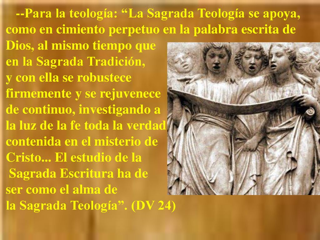 --Para la teología: La Sagrada Teología se apoya, como en cimiento perpetuo en la palabra escrita de Dios, al mismo tiempo que en la Sagrada Tradición, y con ella se robustece firmemente y se rejuvenece de continuo, investigando a la luz de la fe toda la verdad contenida en el misterio de Cristo...