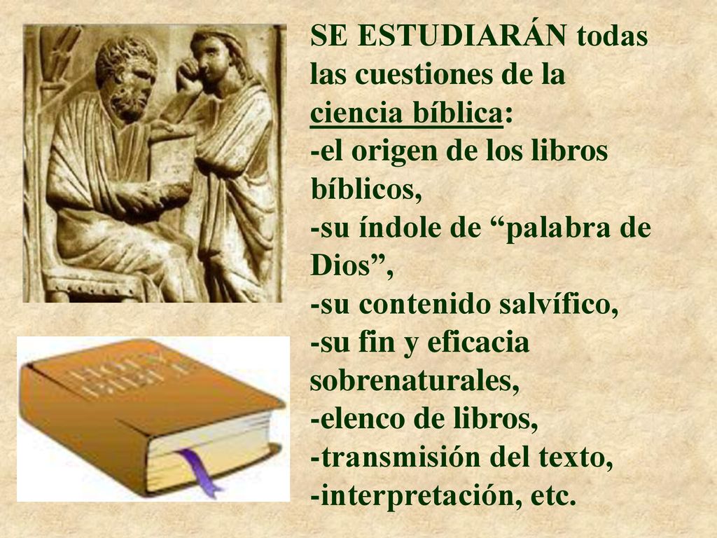 SE ESTUDIARÁN todas las cuestiones de la ciencia bíblica: -el origen de los libros bíblicos, -su índole de palabra de Dios , -su contenido salvífico, -su fin y eficacia sobrenaturales, -elenco de libros, -transmisión del texto, -interpretación, etc.