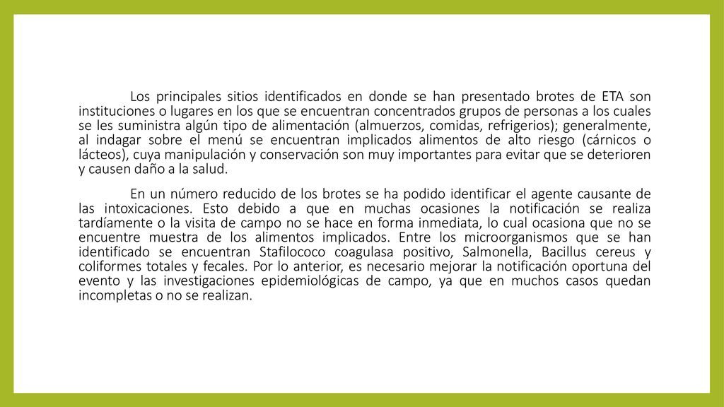 Los principales sitios identificados en donde se han presentado brotes de ETA son instituciones o lugares en los que se encuentran concentrados grupos de personas a los cuales se les suministra algún tipo de alimentación (almuerzos, comidas, refrigerios); generalmente, al indagar sobre el menú se encuentran implicados alimentos de alto riesgo (cárnicos o lácteos), cuya manipulación y conservación son muy importantes para evitar que se deterioren y causen daño a la salud.