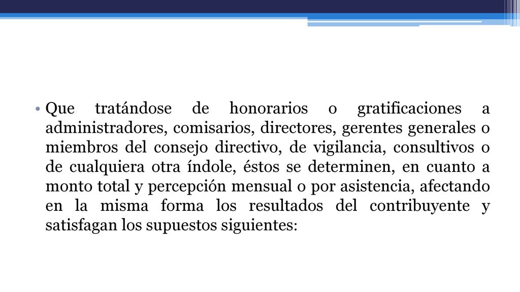 Que tratándose de honorarios o gratificaciones a administradores, comisarios, directores, gerentes generales o miembros del consejo directivo, de vigilancia, consultivos o de cualquiera otra índole, éstos se determinen, en cuanto a monto total y percepción mensual o por asistencia, afectando en la misma forma los resultados del contribuyente y satisfagan los supuestos siguientes: