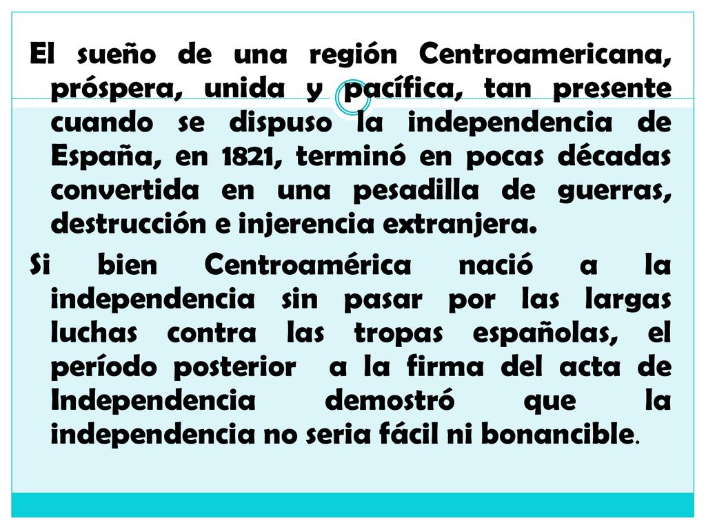 El sueño de una región Centroamericana, próspera, unida y pacífica, tan presente cuando se dispuso la independencia de España, en 1821, terminó en pocas décadas convertida en una pesadilla de guerras, destrucción e injerencia extranjera.