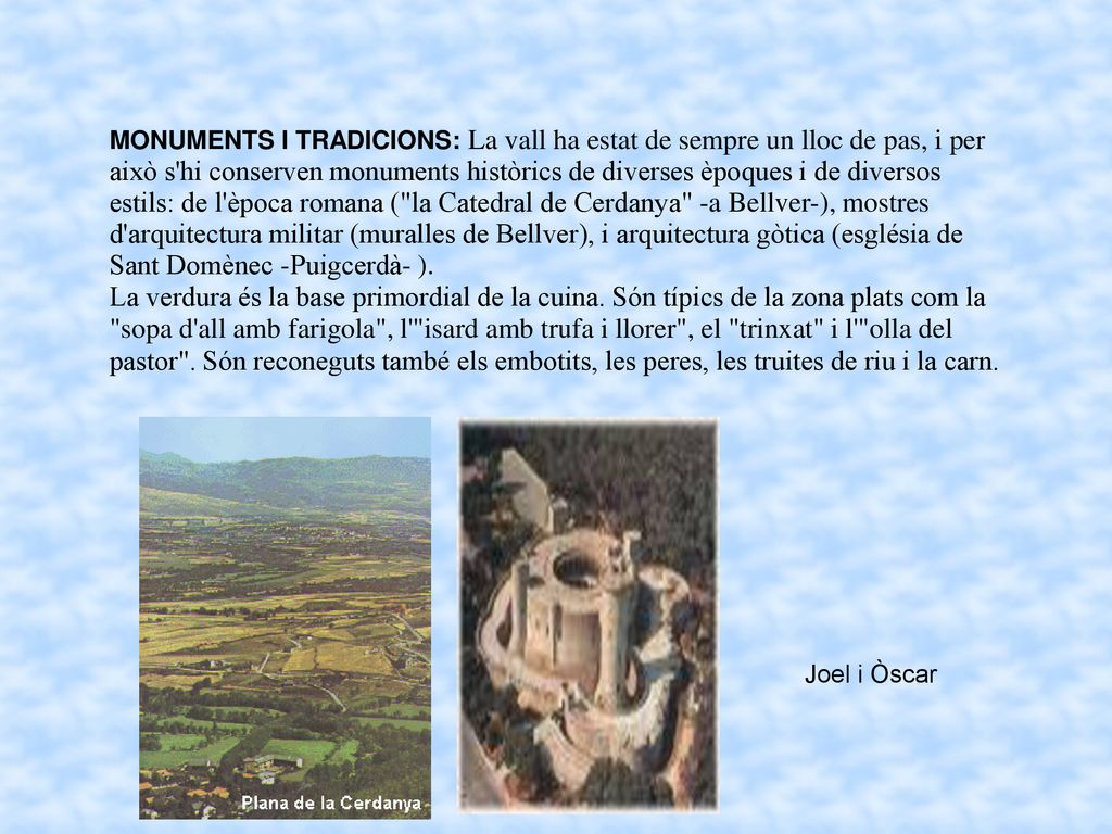 MONUMENTS I TRADICIONS: La vall ha estat de sempre un lloc de pas, i per això s hi conserven monuments històrics de diverses èpoques i de diversos estils: de l època romana ( la Catedral de Cerdanya -a Bellver-), mostres d arquitectura militar (muralles de Bellver), i arquitectura gòtica (església de Sant Domènec -Puigcerdà- ).