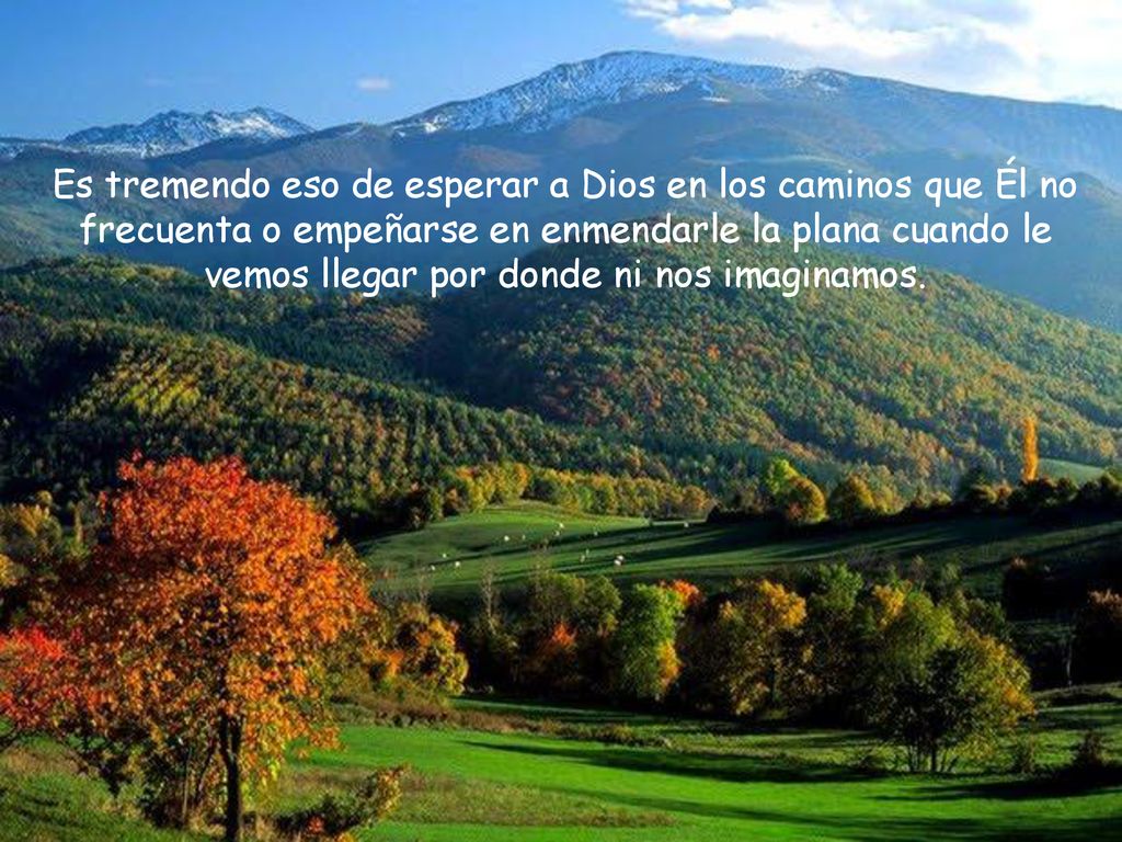 Es tremendo eso de esperar a Dios en los caminos que Él no frecuenta o empeñarse en enmendarle la plana cuando le vemos llegar por donde ni nos imaginamos.
