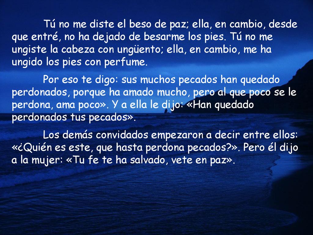 Tú no me diste el beso de paz; ella, en cambio, desde que entré, no ha dejado de besarme los pies. Tú no me ungiste la cabeza con ungüento; ella, en cambio, me ha ungido los pies con perfume.