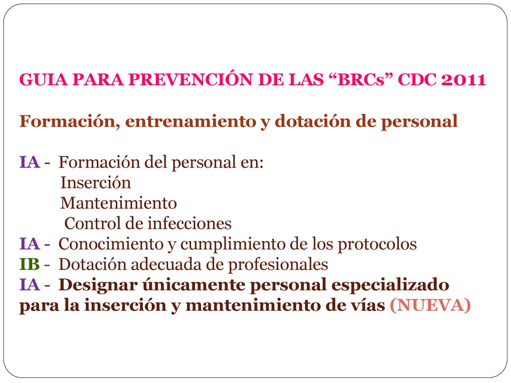 GUIA PARA PREVENCIÓN DE LAS BRCs CDC 2011 Formación, entrenamiento y dotación de personal IA - Formación del personal en: Inserción Mantenimiento Control de infecciones IA - Conocimiento y cumplimiento de los protocolos IB - Dotación adecuada de profesionales IA - Designar únicamente personal especializado para la inserción y mantenimiento de vías (NUEVA)