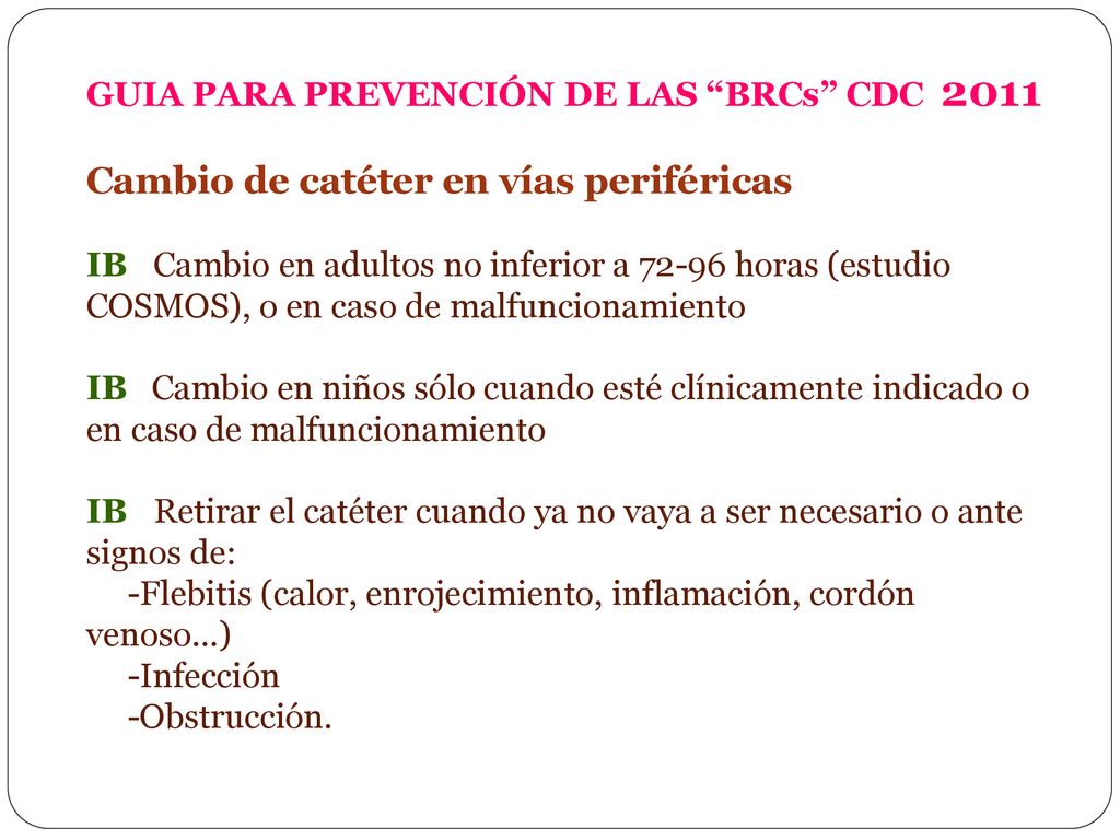 GUIA PARA PREVENCIÓN DE LAS BRCs CDC 2011 Cambio de catéter en vías periféricas IB Cambio en adultos no inferior a horas (estudio COSMOS), o en caso de malfuncionamiento IB Cambio en niños sólo cuando esté clínicamente indicado o en caso de malfuncionamiento IB Retirar el catéter cuando ya no vaya a ser necesario o ante signos de: -Flebitis (calor, enrojecimiento, inflamación, cordón venoso…) -Infección -Obstrucción.