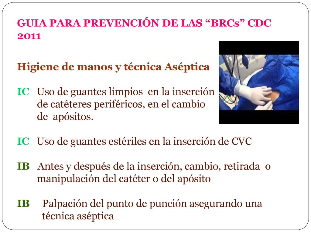 GUIA PARA PREVENCIÓN DE LAS BRCs CDC 2011 Higiene de manos y técnica Aséptica IC Uso de guantes limpios en la inserción de catéteres periféricos, en el cambio de apósitos.