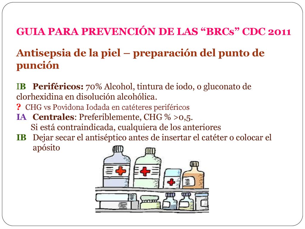 GUIA PARA PREVENCIÓN DE LAS BRCs CDC 2011 Antisepsia de la piel – preparación del punto de punción IB Periféricos: 70% Alcohol, tintura de iodo, o gluconato de clorhexidina en disolución alcohólica.
