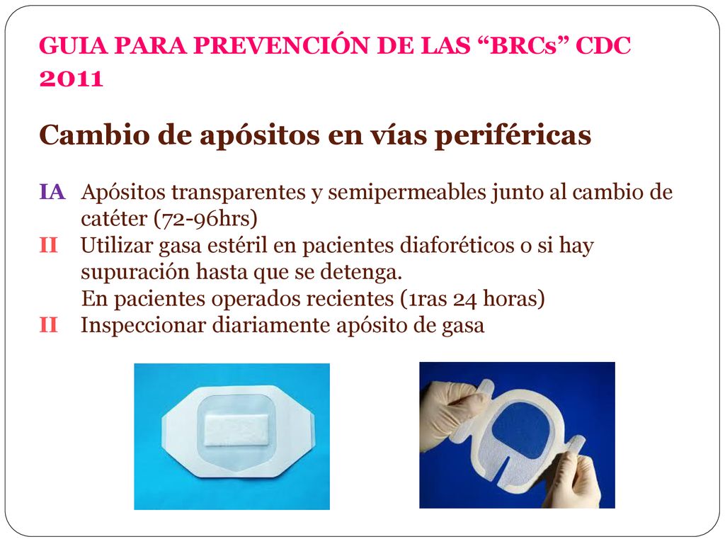 GUIA PARA PREVENCIÓN DE LAS BRCs CDC 2011 Cambio de apósitos en vías periféricas IA Apósitos transparentes y semipermeables junto al cambio de catéter (72-96hrs) II Utilizar gasa estéril en pacientes diaforéticos o si hay supuración hasta que se detenga.