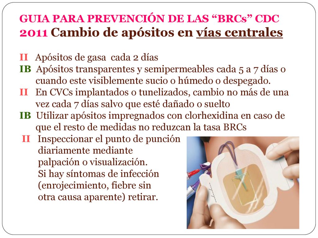 GUIA PARA PREVENCIÓN DE LAS BRCs CDC 2011 Cambio de apósitos en vías centrales II Apósitos de gasa cada 2 días IB Apósitos transparentes y semipermeables cada 5 a 7 días o cuando este visiblemente sucio o húmedo o despegado.