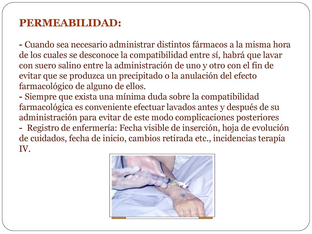 PERMEABILIDAD: - Cuando sea necesario administrar distintos fármacos a la misma hora de los cuales se desconoce la compatibilidad entre sí, habrá que lavar con suero salino entre la administración de uno y otro con el fin de evitar que se produzca un precipitado o la anulación del efecto farmacológico de alguno de ellos.