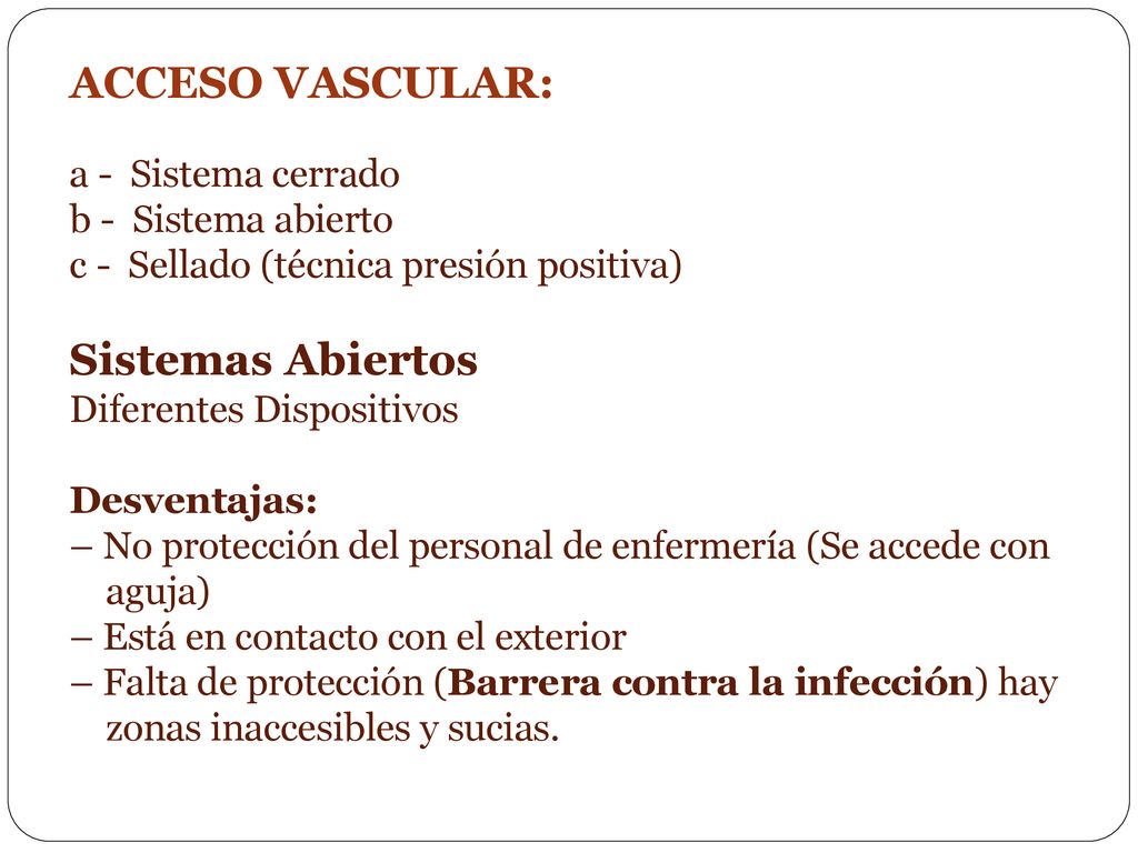 ACCESO VASCULAR: a - Sistema cerrado b - Sistema abierto c - Sellado (técnica presión positiva) Sistemas Abiertos Diferentes Dispositivos Desventajas: – No protección del personal de enfermería (Se accede con aguja) – Está en contacto con el exterior – Falta de protección (Barrera contra la infección) hay zonas inaccesibles y sucias.