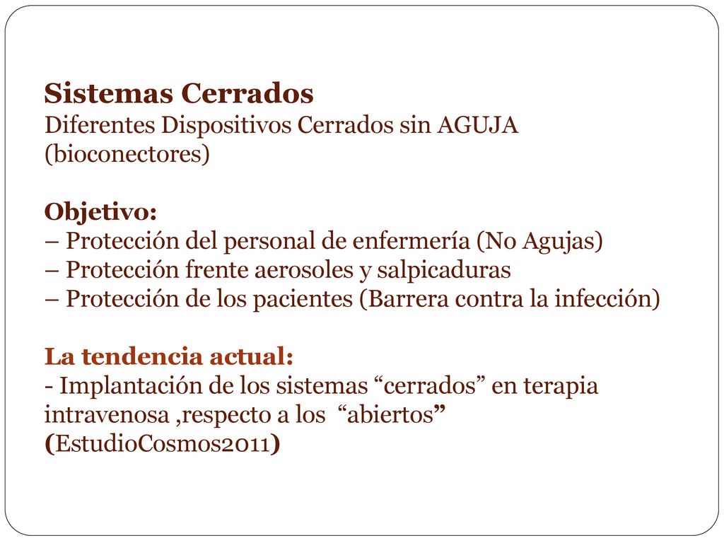 Sistemas Cerrados Diferentes Dispositivos Cerrados sin AGUJA (bioconectores) Objetivo: – Protección del personal de enfermería (No Agujas) – Protección frente aerosoles y salpicaduras – Protección de los pacientes (Barrera contra la infección) La tendencia actual: - Implantación de los sistemas cerrados en terapia intravenosa ,respecto a los abiertos (EstudioCosmos2011)